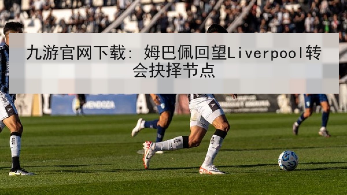九游官网下载: 姆巴佩回望Liverpool转会抉择节点