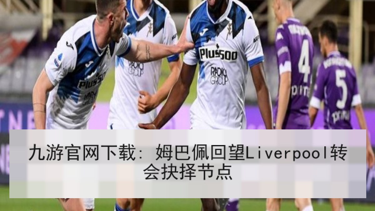 九游官网下载: 姆巴佩回望Liverpool转会抉择节点